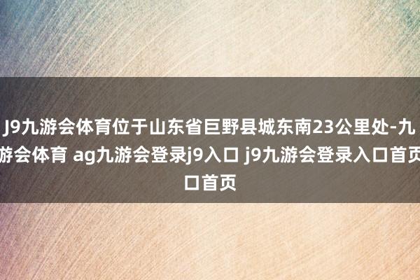 J9九游会体育位于山东省巨野县城东南23公里处-九游会体育 ag九游会登录j9入口 j9九游会登录入口首页