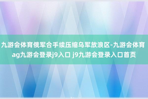 九游会体育俄军合手续压缩乌军放浪区-九游会体育 ag九游会登录j9入口 j9九游会登录入口首页