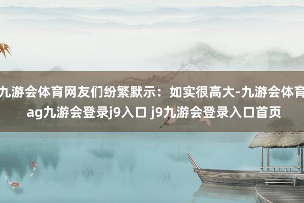 九游会体育网友们纷繁默示:如实很高大-九游会体育 ag九游会登录j9入口 j9九游会登录入口首页