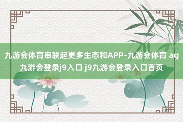 九游会体育串联起更多生态和APP-九游会体育 ag九游会登录j9入口 j9九游会登录入口首页