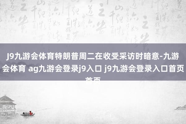 J9九游会体育 特朗普周二在收受采访时暗意-九游会体育 ag九游会登录j9入口 j9九游会登录入口首页