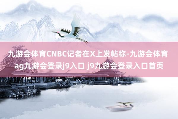 九游会体育 CNBC记者在X上发帖称-九游会体育 ag九游会登录j9入口 j9九游会登录入口首页