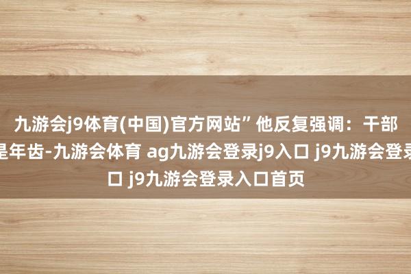 九游会j9体育(中国)官方网站”他反复强调：干部要津的不是年齿-九游会体育 ag九游会登录j9入口 j9九游会登录入口首页
