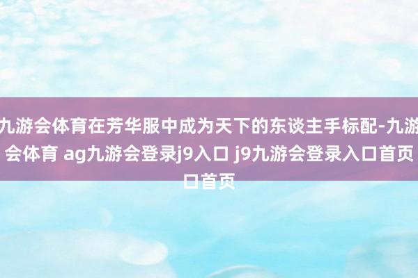 九游会体育在芳华服中成为天下的东谈主手标配-九游会体育 ag九游会登录j9入口 j9九游会登录入口首页