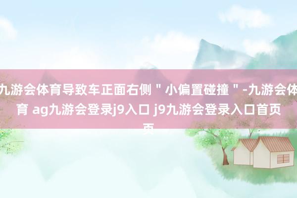 九游会体育导致车正面右侧＂小偏置碰撞＂-九游会体育 ag九游会登录j9入口 j9九游会登录入口首页
