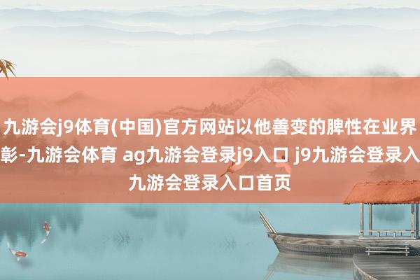 九游会j9体育(中国)官方网站以他善变的脾性在业界申明昭彰-九游会体育 ag九游会登录j9入口 j9九游会登录入口首页