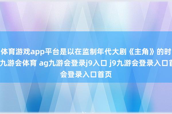 体育游戏app平台是以在监制年代大剧《主角》的时候-九游会体育 ag九游会登录j9入口 j9九游会登录入口首页