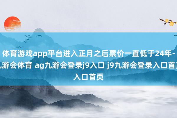 体育游戏app平台进入正月之后票价一直低于24年-九游会体育 ag九游会登录j9入口 j9九游会登录入口首页