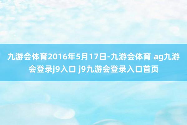 九游会体育2016年5月17日-九游会体育 ag九游会登录j9入口 j9九游会登录入口首页