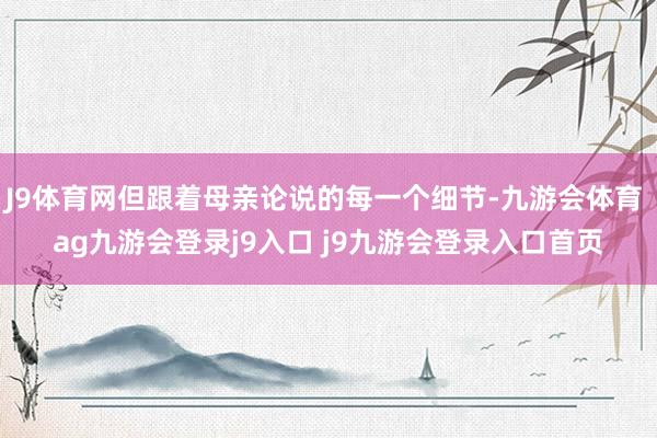 J9体育网但跟着母亲论说的每一个细节-九游会体育 ag九游会登录j9入口 j9九游会登录入口首页