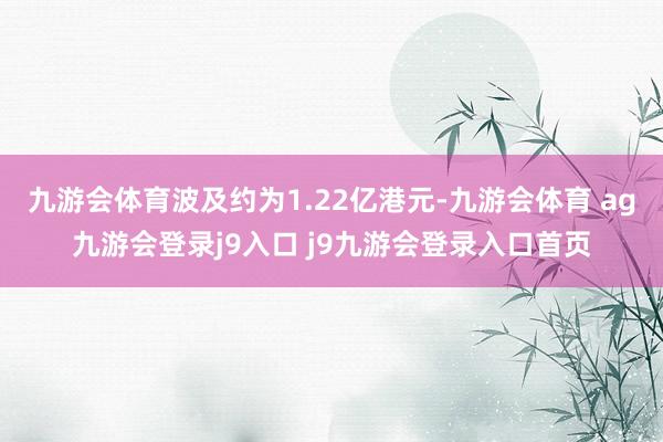 九游会体育波及约为1.22亿港元-九游会体育 ag九游会登录j9入口 j9九游会登录入口首页