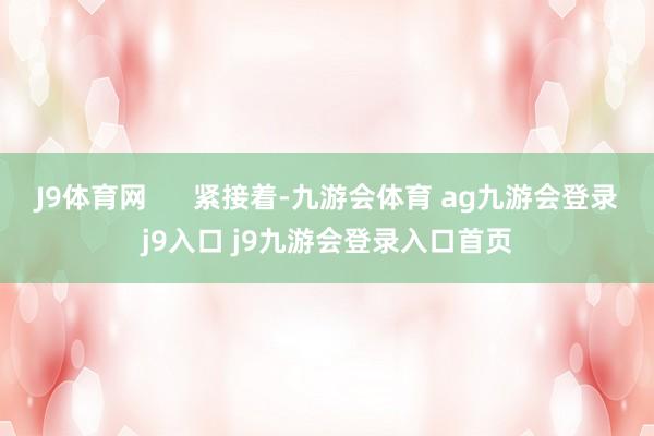 J9体育网      紧接着-九游会体育 ag九游会登录j9入口 j9九游会登录入口首页