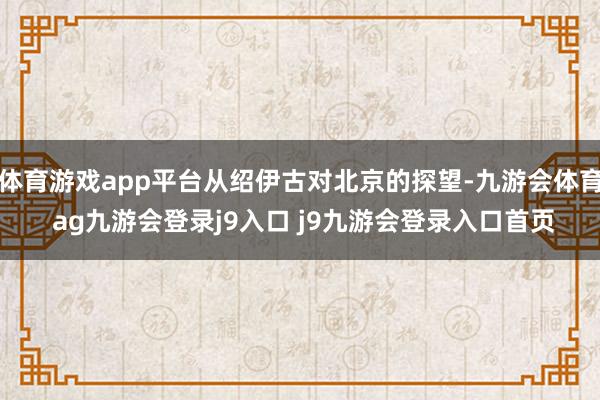 体育游戏app平台从绍伊古对北京的探望-九游会体育 ag九游会登录j9入口 j9九游会登录入口首页
