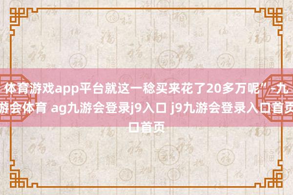 体育游戏app平台就这一稔买来花了20多万呢”-九游会体育 ag九游会登录j9入口 j9九游会登录入口首页