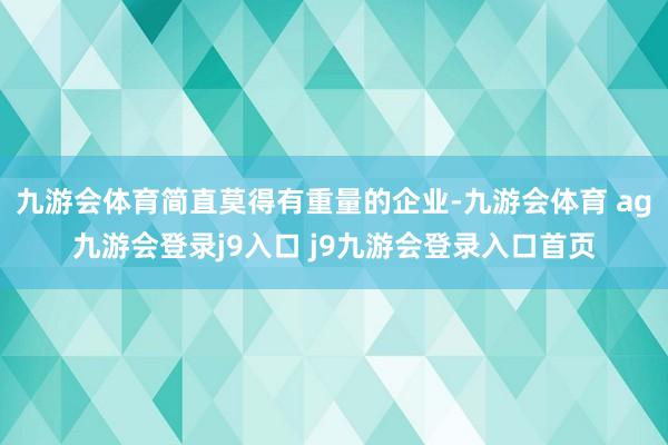 九游会体育简直莫得有重量的企业-九游会体育 ag九游会登录j9入口 j9九游会登录入口首页