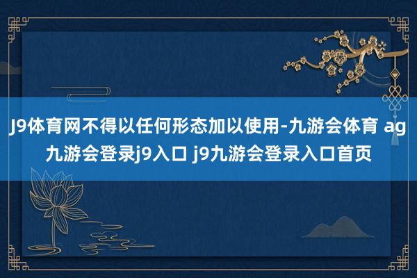 J9体育网不得以任何形态加以使用-九游会体育 ag九游会登录j9入口 j9九游会登录入口首页