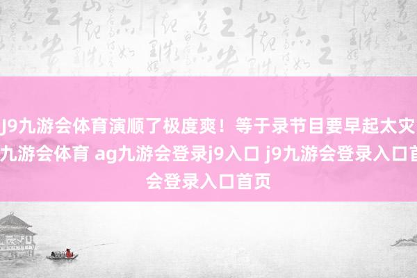 J9九游会体育演顺了极度爽！等于录节目要早起太灾难-九游会体育 ag九游会登录j9入口 j9九游会登录入口首页