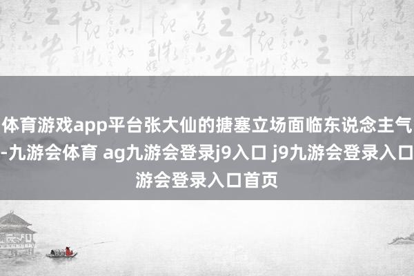 体育游戏app平台张大仙的搪塞立场面临东说念主气下滑-九游会体育 ag九游会登录j9入口 j9九游会登录入口首页