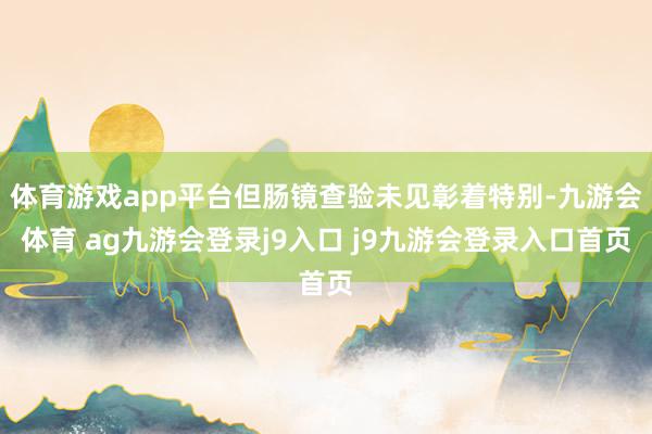 体育游戏app平台但肠镜查验未见彰着特别-九游会体育 ag九游会登录j9入口 j9九游会登录入口首页