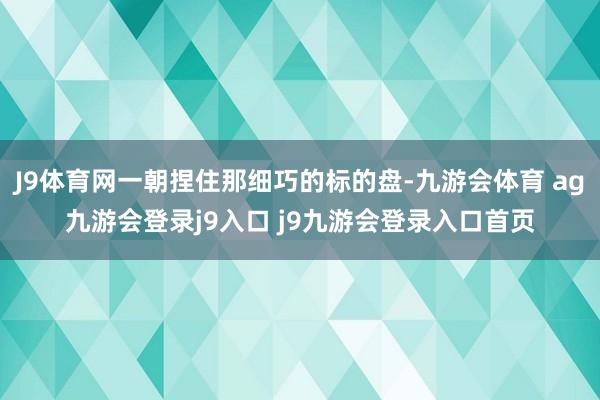 J9体育网一朝捏住那细巧的标的盘-九游会体育 ag九游会登录j9入口 j9九游会登录入口首页
