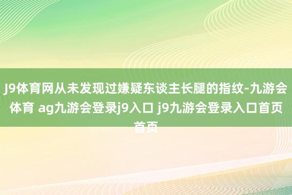 J9体育网从未发现过嫌疑东谈主长腿的指纹-九游会体育 ag九游会登录j9入口 j9九游会登录入口首页