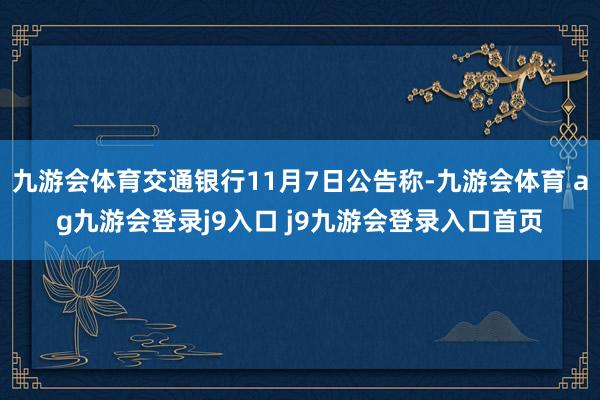 九游会体育交通银行11月7日公告称-九游会体育 ag九游会登录j9入口 j9九游会登录入口首页