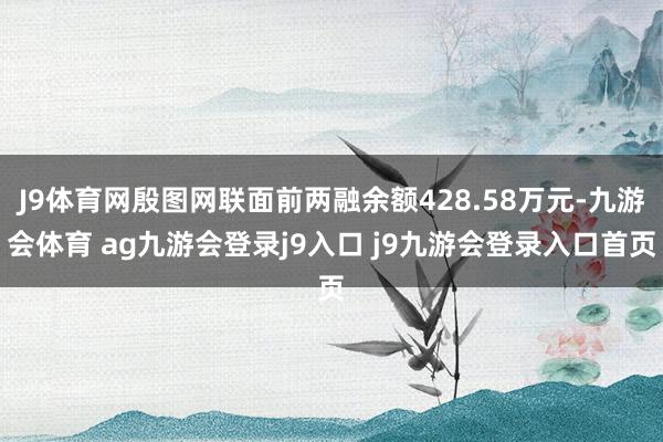J9体育网殷图网联面前两融余额428.58万元-九游会体育 ag九游会登录j9入口 j9九游会登录入口首页