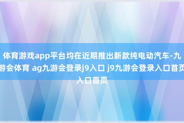 体育游戏app平台均在近期推出新款纯电动汽车-九游会体育 ag九游会登录j9入口 j9九游会登录入口首页
