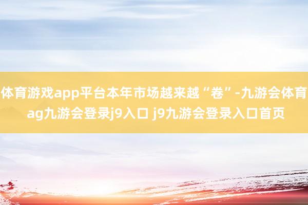体育游戏app平台本年市场越来越“卷”-九游会体育 ag九游会登录j9入口 j9九游会登录入口首页
