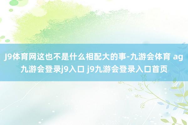 J9体育网这也不是什么相配大的事-九游会体育 ag九游会登录j9入口 j9九游会登录入口首页
