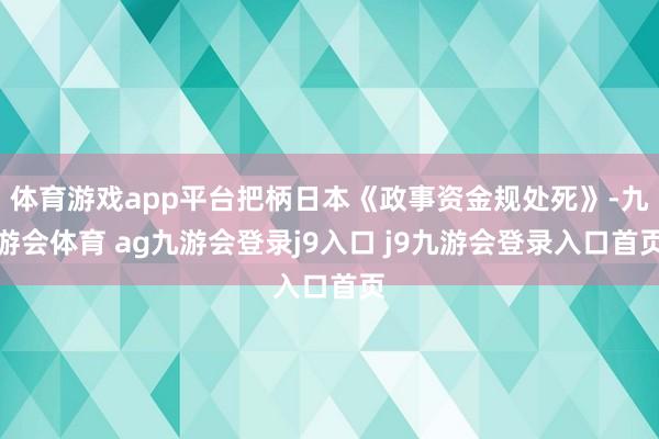体育游戏app平台把柄日本《政事资金规处死》-九游会体育 ag九游会登录j9入口 j9九游会登录入口首页