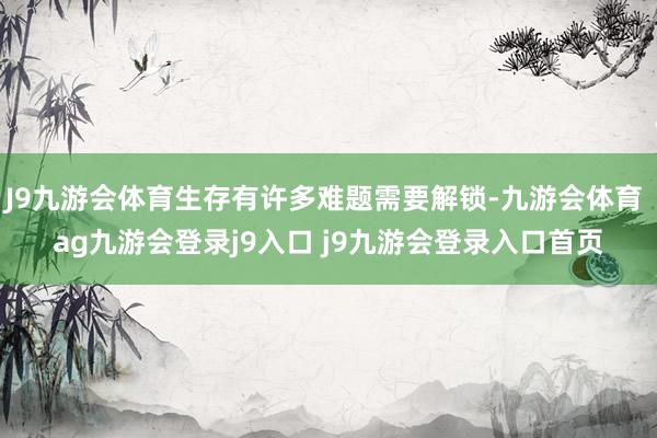 J9九游会体育生存有许多难题需要解锁-九游会体育 ag九游会登录j9入口 j9九游会登录入口首页