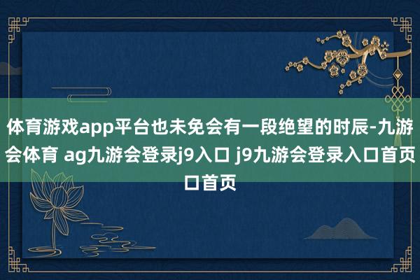 体育游戏app平台也未免会有一段绝望的时辰-九游会体育 ag九游会登录j9入口 j9九游会登录入口首页