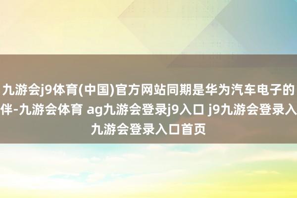 九游会j9体育(中国)官方网站同期是华为汽车电子的合作伙伴-九游会体育 ag九游会登录j9入口 j9九游会登录入口首页