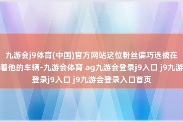 九游会j9体育(中国)官方网站这位粉丝偏巧选拔在张颂文上车后追着他的车辆-九游会体育 ag九游会登录j9入口 j9九游会登录入口首页