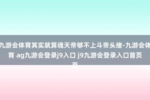 九游会体育其实就算魂天帝够不上斗帝头绪-九游会体育 ag九游会登录j9入口 j9九游会登录入口首页