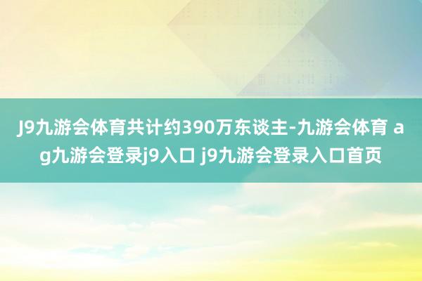 J9九游会体育共计约390万东谈主-九游会体育 ag九游会登录j9入口 j9九游会登录入口首页