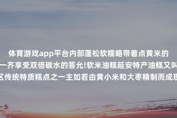 体育游戏app平台内部蓬松软糯略带着点黄米的微甜搭配粉汤、烩面等一齐享受双倍碳水的答允!软米油糕延安特产油糕又叫年糕、枣糕是延安地区传统特质糕点之一主如若由黄小米和大枣精制而成现炸出来的油糕表皮酥脆内里优柔有着浓浓的米香味中国之北 黄河之西这座陕北高原上的小城正以其朴素的外皮形象和神骏的精热枕质劝诱着全国的眼力踏寻转变先辈激越的萍踪感受安详的历史东谈主文恍悟宏伟壮丽的当然赋闲体验瑰丽多姿的黄土风情