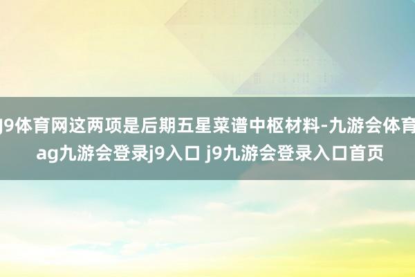J9体育网这两项是后期五星菜谱中枢材料-九游会体育 ag九游会登录j9入口 j9九游会登录入口首页