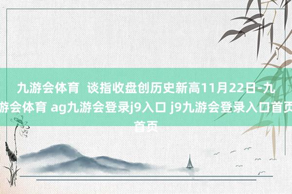 九游会体育 谈指收盘创历史新高 11月22日-九游会体育 ag九游会登录j9入口 j9九游会登录入口首页