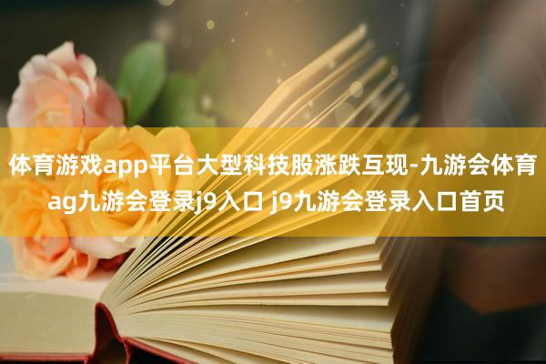 体育游戏app平台　　大型科技股涨跌互现-九游会体育 ag九游会登录j9入口 j9九游会登录入口首页