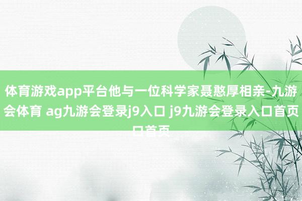 体育游戏app平台他与一位科学家聂憨厚相亲-九游会体育 ag九游会登录j9入口 j9九游会登录入口首页