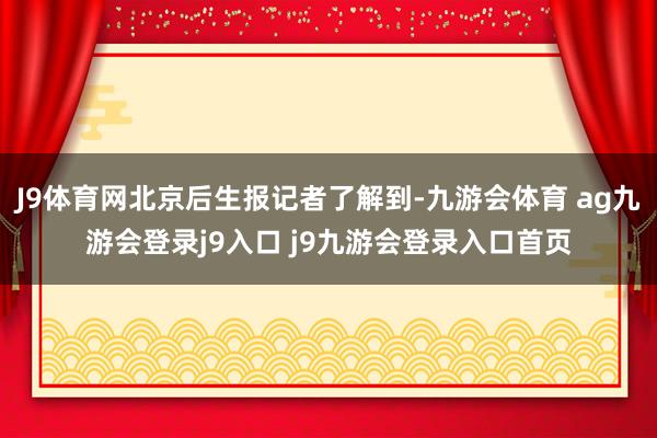 J9体育网北京后生报记者了解到-九游会体育 ag九游会登录j9入口 j9九游会登录入口首页