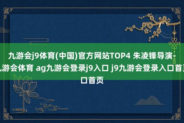 九游会j9体育(中国)官方网站TOP4 朱凌锋导演-九游会体育 ag九游会登录j9入口 j9九游会登录入口首页