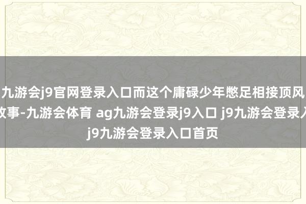 九游会j9官网登录入口而这个庸碌少年憋足相接顶风翻盘的故事-九游会体育 ag九游会登录j9入口 j9九游会登录入口首页