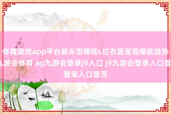 体育游戏app平台新车型哪吒L红衣版呈现爆款趋势-九游会体育 ag九游会登录j9入口 j9九游会登录入口首页
