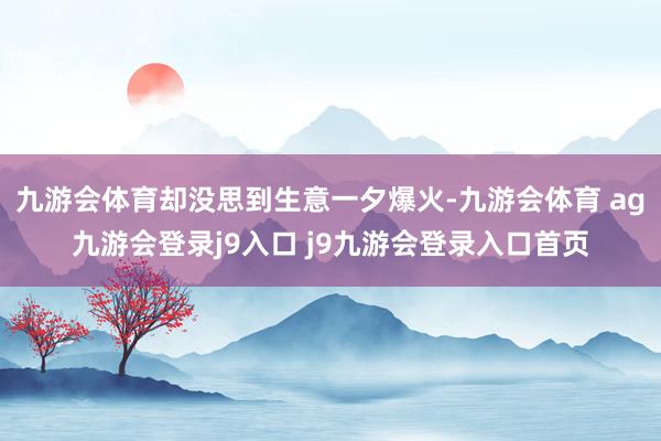 九游会体育却没思到生意一夕爆火-九游会体育 ag九游会登录j9入口 j9九游会登录入口首页