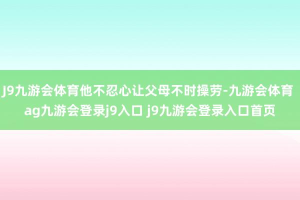 J9九游会体育他不忍心让父母不时操劳-九游会体育 ag九游会登录j9入口 j9九游会登录入口首页