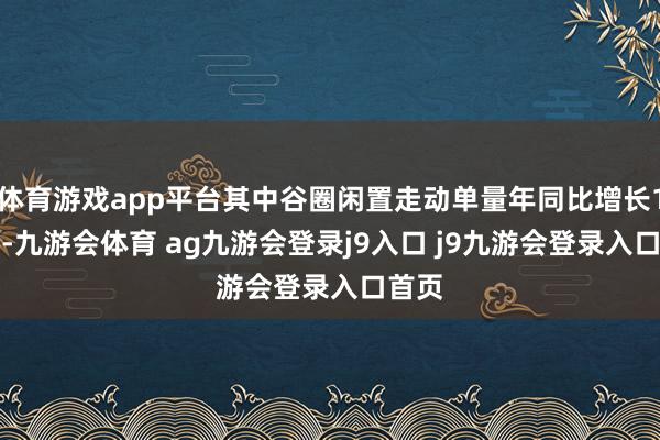 体育游戏app平台其中谷圈闲置走动单量年同比增长170%-九游会体育 ag九游会登录j9入口 j9九游会登录入口首页