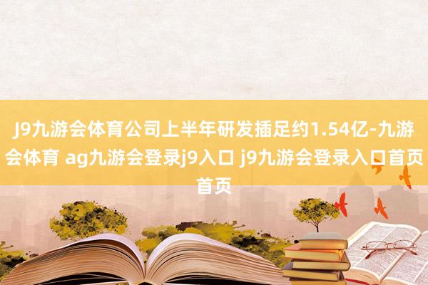 J9九游会体育公司上半年研发插足约1.54亿-九游会体育 ag九游会登录j9入口 j9九游会登录入口首页